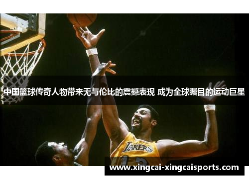 中国篮球传奇人物带来无与伦比的震撼表现 成为全球瞩目的运动巨星