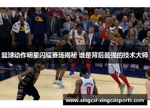 篮球动作明星闪耀赛场揭秘 谁是背后最强的技术大师
